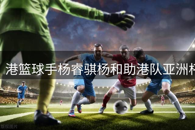港篮球手杨睿骐杨和助港队亚洲杯预选赛首战告捷